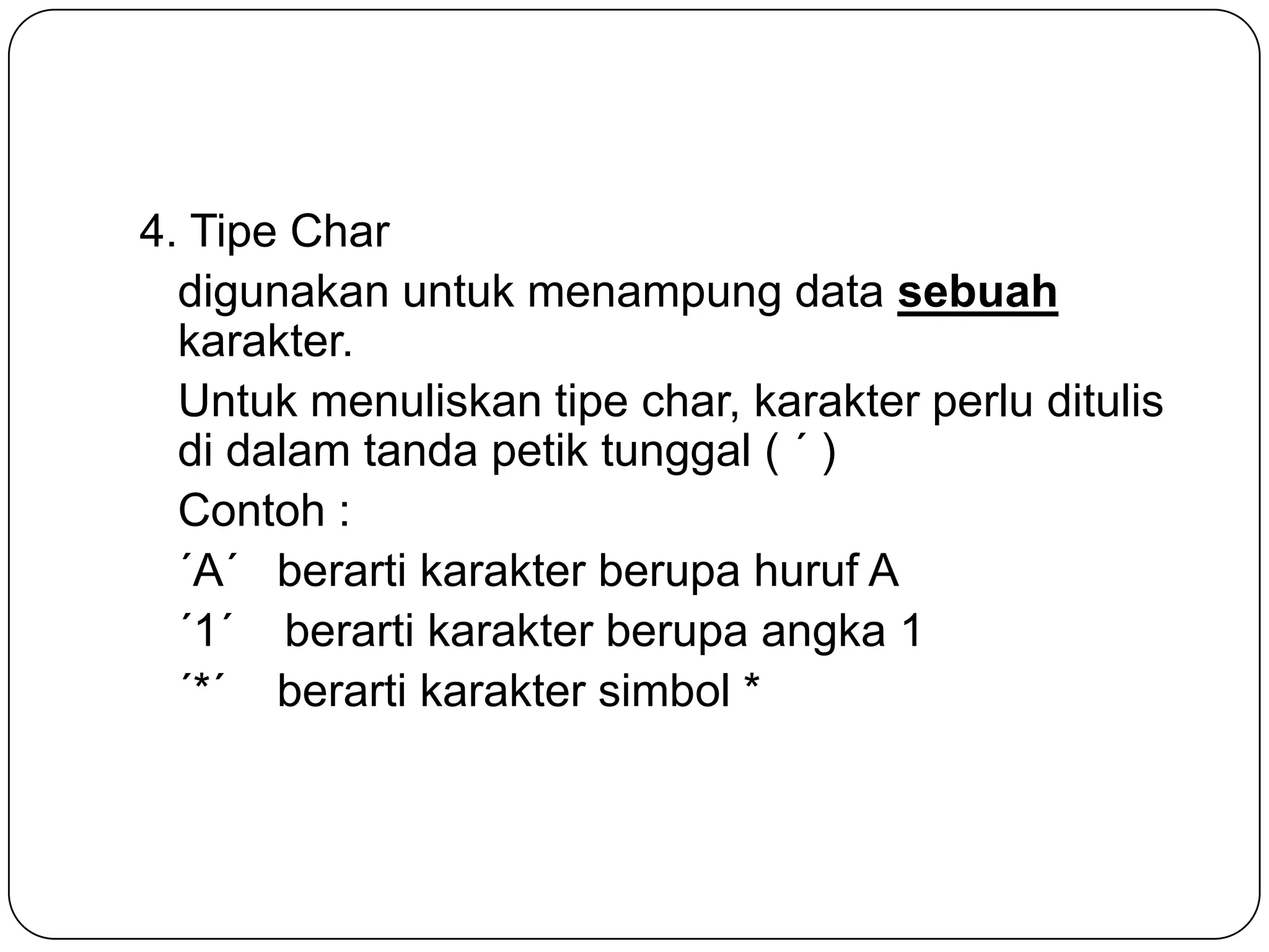 4. Tipe Char
  digunakan untuk menampung data sebuah
  karakter.
  Untuk menuliskan tipe char, karakter perlu ditulis
  di dalam tanda petik tunggal ( ´ )
  Contoh :
  ´A´ berarti karakter berupa huruf A
  ´1´ berarti karakter berupa angka 1
  ´*´ berarti karakter simbol *
 