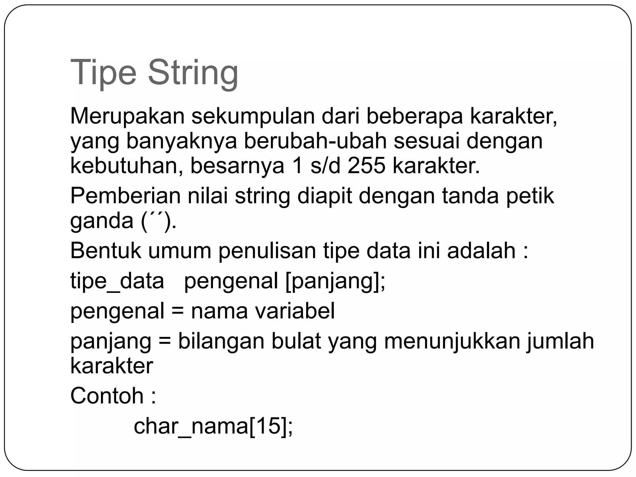 Tipe String
Merupakan sekumpulan dari beberapa karakter,
yang banyaknya berubah-ubah sesuai dengan
kebutuhan, besarnya 1 s/d 255 karakter.
Pemberian nilai string diapit dengan tanda petik
ganda (´´).
Bentuk umum penulisan tipe data ini adalah :
tipe_data pengenal [panjang];
pengenal = nama variabel
panjang = bilangan bulat yang menunjukkan jumlah
karakter
Contoh :
      char_nama[15];
 