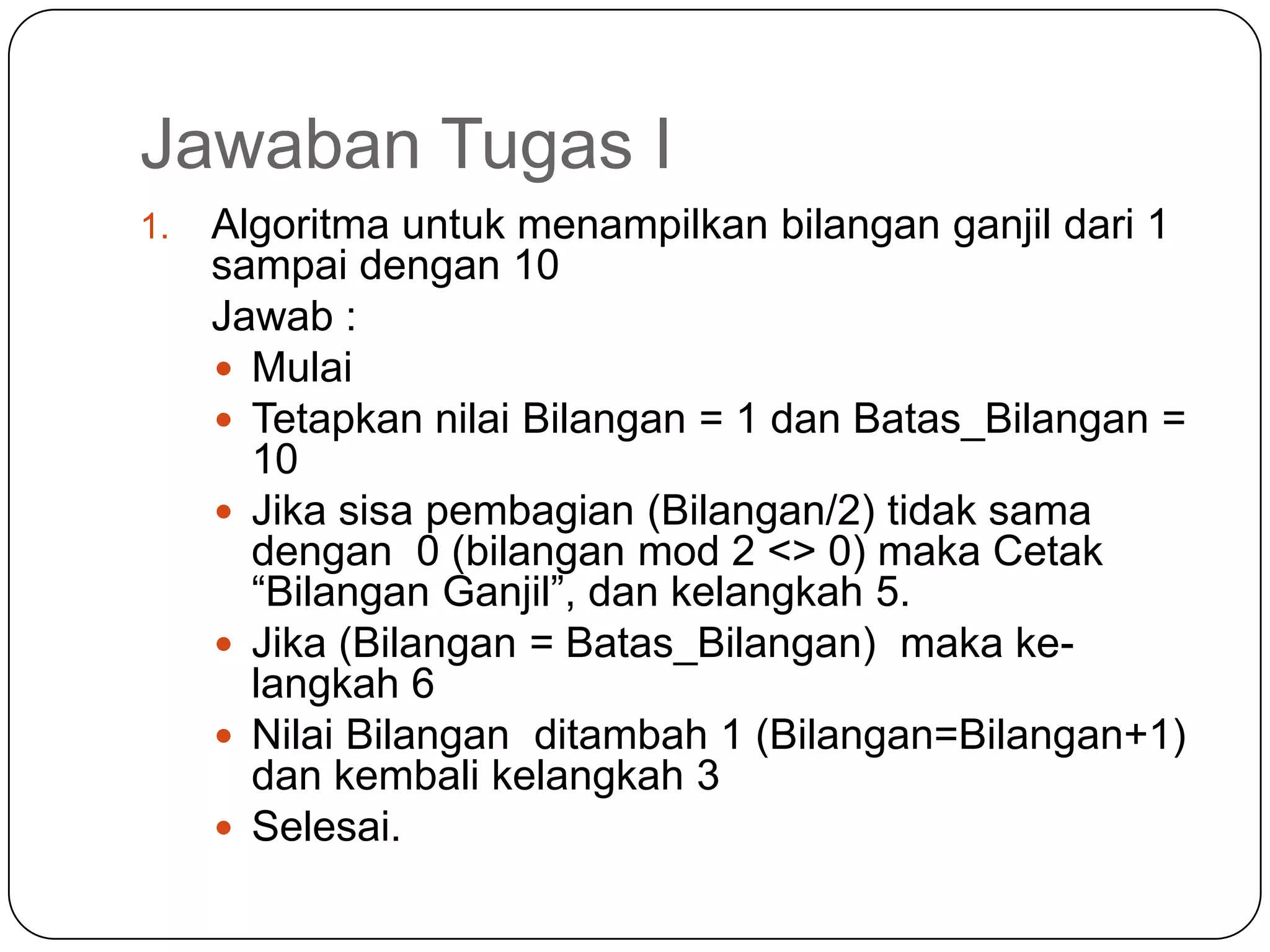 Jawaban Tugas I
1.   Algoritma untuk menampilkan bilangan ganjil dari 1
     sampai dengan 10
     Jawab :
      Mulai
      Tetapkan nilai Bilangan = 1 dan Batas_Bilangan =
       10
      Jika sisa pembagian (Bilangan/2) tidak sama
       dengan 0 (bilangan mod 2 <> 0) maka Cetak
       “Bilangan Ganjil”, dan kelangkah 5.
      Jika (Bilangan = Batas_Bilangan) maka ke-
       langkah 6
      Nilai Bilangan ditambah 1 (Bilangan=Bilangan+1)
       dan kembali kelangkah 3
      Selesai.
 