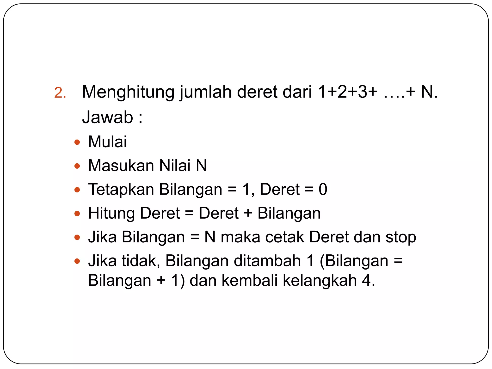 2.    Menghitung jumlah deret dari 1+2+3+ ….+ N.
      Jawab :
      Mulai
      Masukan Nilai N
      Tetapkan Bilangan = 1, Deret = 0
      Hitung Deret = Deret + Bilangan
      Jika Bilangan = N maka cetak Deret dan stop
      Jika tidak, Bilangan ditambah 1 (Bilangan =
       Bilangan + 1) dan kembali kelangkah 4.
 