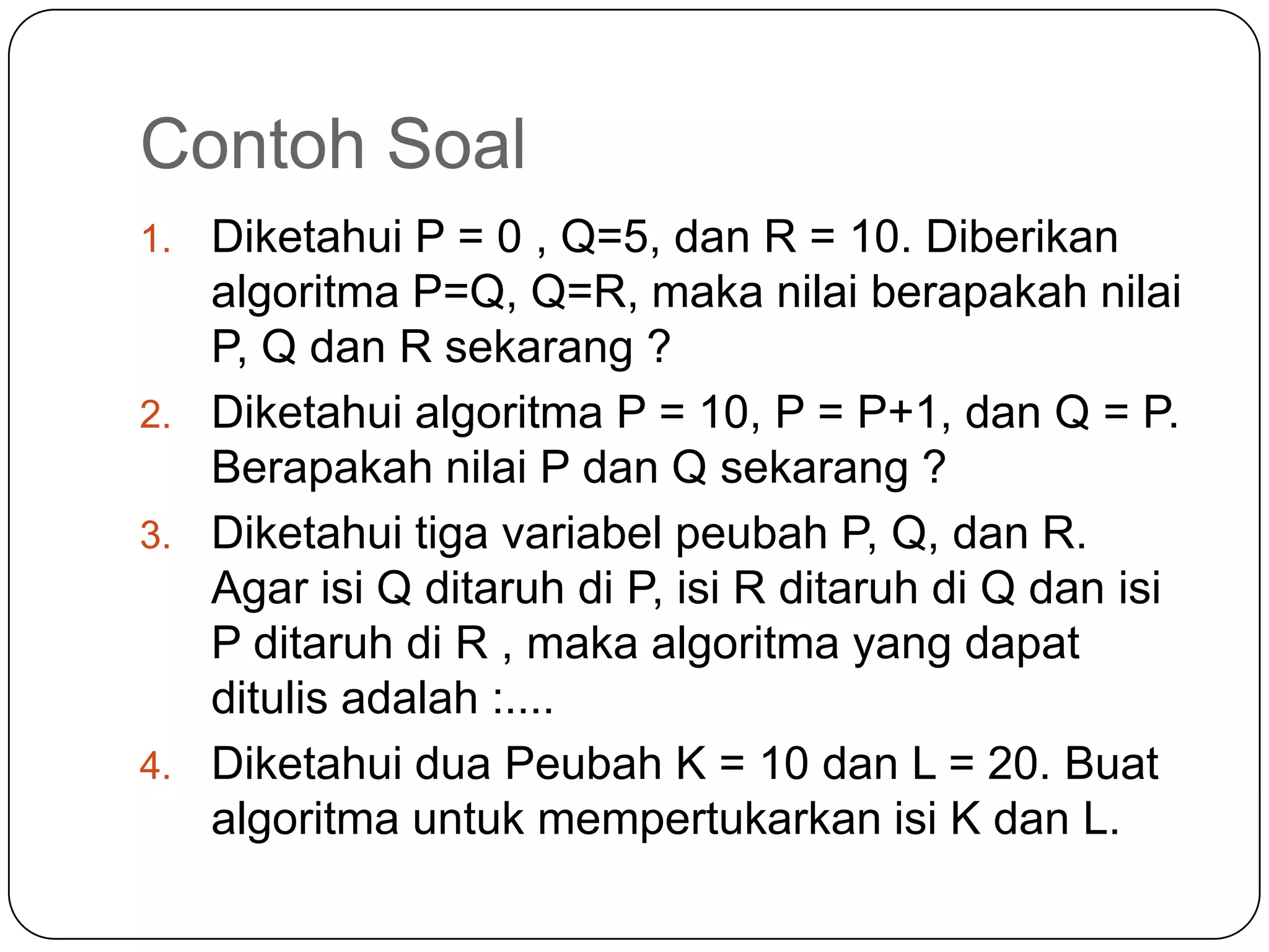 Contoh Soal
1. Diketahui P = 0 , Q=5, dan R = 10. Diberikan
   algoritma P=Q, Q=R, maka nilai berapakah nilai
   P, Q dan R sekarang ?
2. Diketahui algoritma P = 10, P = P+1, dan Q = P.
   Berapakah nilai P dan Q sekarang ?
3. Diketahui tiga variabel peubah P, Q, dan R.
   Agar isi Q ditaruh di P, isi R ditaruh di Q dan isi
   P ditaruh di R , maka algoritma yang dapat
   ditulis adalah :....
4. Diketahui dua Peubah K = 10 dan L = 20. Buat
   algoritma untuk mempertukarkan isi K dan L.
 