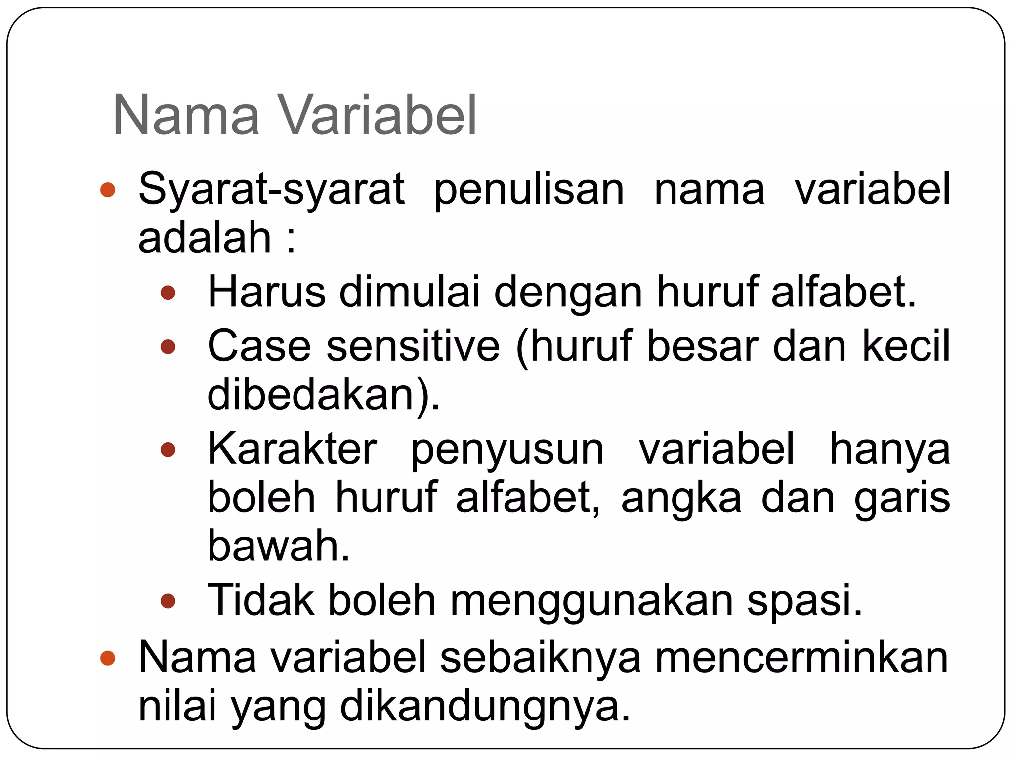 Nama Variabel
 Syarat-syarat penulisan nama variabel
  adalah :
    Harus dimulai dengan huruf alfabet.
    Case sensitive (huruf besar dan kecil
      dibedakan).
    Karakter penyusun variabel hanya
      boleh huruf alfabet, angka dan garis
      bawah.
    Tidak boleh menggunakan spasi.
 Nama variabel sebaiknya mencerminkan
  nilai yang dikandungnya.
 