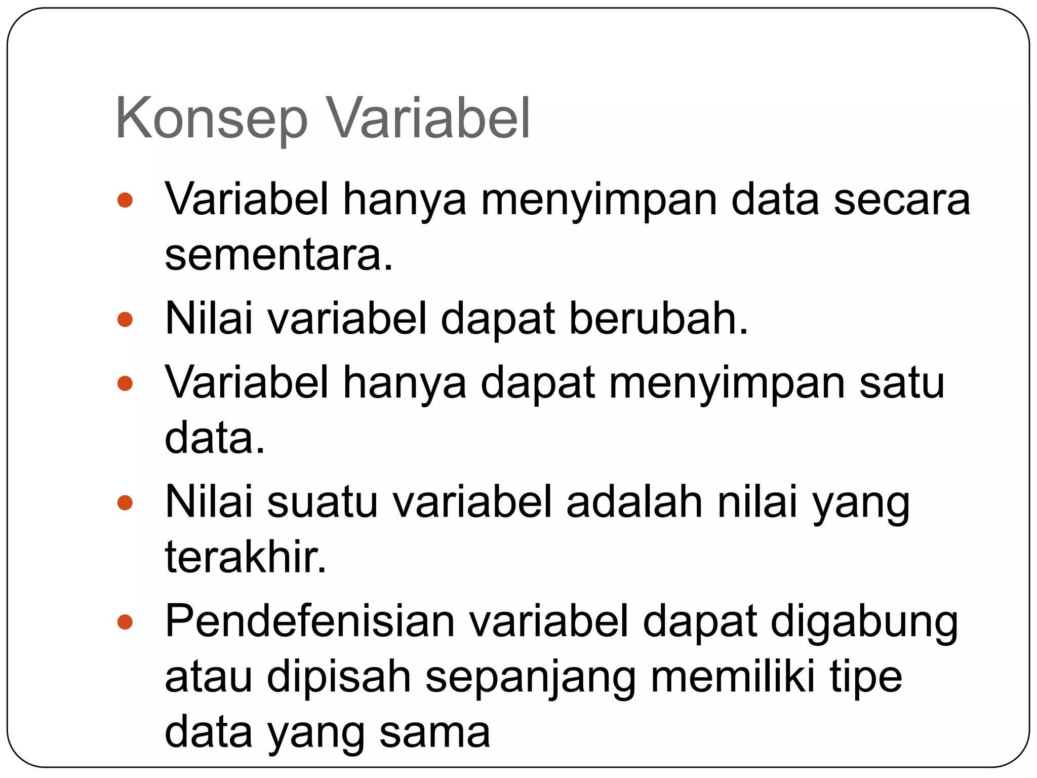 Konsep Variabel
 Variabel hanya menyimpan data secara
    sementara.
   Nilai variabel dapat berubah.
   Variabel hanya dapat menyimpan satu
    data.
   Nilai suatu variabel adalah nilai yang
    terakhir.
   Pendefenisian variabel dapat digabung
    atau dipisah sepanjang memiliki tipe
    data yang sama
 