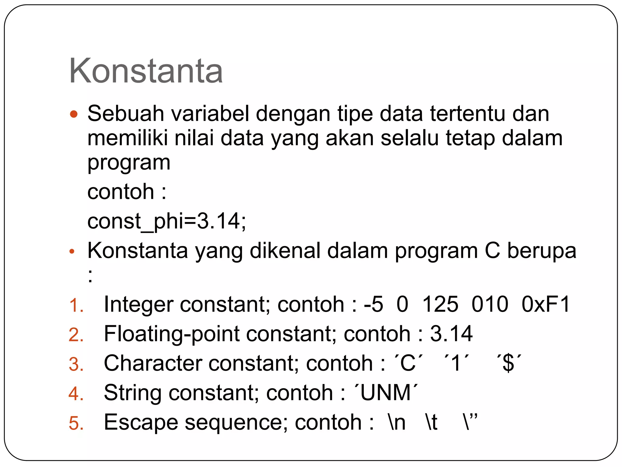 Konstanta
 Sebuah variabel dengan tipe data tertentu dan
  memiliki nilai data yang akan selalu tetap dalam
  program
  contoh :
  const_phi=3.14;
• Konstanta yang dikenal dalam program C berupa
  :
1. Integer constant; contoh : -5 0 125 010 0xF1
2. Floating-point constant; contoh : 3.14
3. Character constant; contoh : ´C´ ´1´ ´$´
4. String constant; contoh : ´UNM´
5. Escape sequence; contoh : n t ’’
 