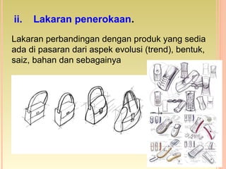 Lakaran perbandingan dengan produk yang sedia
ada di pasaran dari aspek evolusi (trend), bentuk,
saiz, bahan dan sebagainya
ii. Lakaran penerokaan.
 