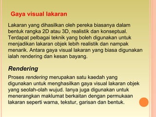 Gaya visual lakaran
Lakaran yang dihasilkan oleh pereka biasanya dalam
bentuk rangka 2D atau 3D, realistik dan konseptual.
Terdapat pelbagai teknik yang boleh digunakan untuk
menjadikan lakaran objek lebih realistik dan nampak
menarik. Antara gaya visual lakaran yang biasa digunakan
ialah rendering dan kesan bayang.
Rendering
Proses rendering merupakan satu kaedah yang
digunakan untuk menghasilkan gaya visual lakaran objek
yang seolah-olah wujud. Ianya juga digunakan untuk
menerangkan maklumat berkaitan dengan permukaan
lakaran seperti warna, tekstur, garisan dan bentuk.
 