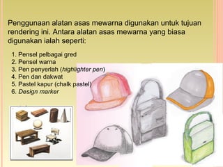 Penggunaan alatan asas mewarna digunakan untuk tujuan
rendering ini. Antara alatan asas mewarna yang biasa
digunakan ialah seperti:
1. Pensel pelbagai gred
2. Pensel warna
3. Pen penyerlah (highlighter pen)
4. Pen dan dakwat
5. Pastel kapur (chalk pastel)
6. Design marker
 