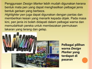 Penggunaan Design Marker lebih mudah digunakan kerana
bentuk mata pen yang dapat menghasilkan pelbagai jenis
bentuk garisan yang berbeza.
Highlighter pen juga dapat digunakan dengan pantas dan
memberikan kesan yang menarik kepada objek. Pada masa
kini, pen jenis ini boleh didapati dalam pelbagai warna dan
memudahkah pereka untuk membezakan permukaan
lakaran yang terang dan gelap.
.
Pelbagai pilihan
warna Design
Marker yang
terdapat di
pasaran
 