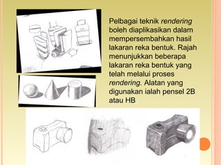 Pelbagai teknik rendering
boleh diaplikasikan dalam
mempersembahkan hasil
lakaran reka bentuk. Rajah
menunjukkan beberapa
lakaran reka bentuk yang
telah melalui proses
rendering. Alatan yang
digunakan ialah pensel 2B
atau HB
 