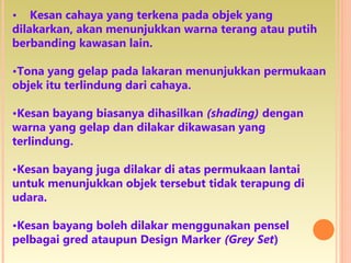 • Kesan cahaya yang terkena pada objek yang
dilakarkan, akan menunjukkan warna terang atau putih
berbanding kawasan lain.
•Tona yang gelap pada lakaran menunjukkan permukaan
objek itu terlindung dari cahaya.
•Kesan bayang biasanya dihasilkan (shading) dengan
warna yang gelap dan dilakar dikawasan yang
terlindung.
•Kesan bayang juga dilakar di atas permukaan lantai
untuk menunjukkan objek tersebut tidak terapung di
udara.
•Kesan bayang boleh dilakar menggunakan pensel
pelbagai gred ataupun Design Marker (Grey Set)
 