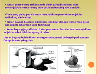 • Kesan cahaya yang terkena pada objek yang dilakarkan, akan
menunjukkan warna terang atau putih berbanding kawasan lain
•Tona yang gelap pada lakaran menunjukkan permukaan objek itu
terlindung dari cahaya.
• Kesan bayang biasanya dihasilkan (shading) dengan warna yang gelap
dan dilakar dikawasan yang terlindung
• Kesan bayang juga dilakar di atas permukaan lantai untuk menunjukkan
objek tersebut tidak terapung di udara.
•Kesan bayang boleh dilakar menggunakan pensel pelbagai gred ataupun
Design Marker (Grey Set)
 