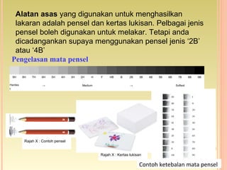 Alatan asas yang digunakan untuk menghasilkan
lakaran adalah pensel dan kertas lukisan. Pelbagai jenis
pensel boleh digunakan untuk melakar. Tetapi anda
dicadangankan supaya menggunakan pensel jenis ‘2B’
atau ‘4B’
9H 8H 7H 6H 5H 4H 3H 2H H F HB B 2B 3B 4B 5B 6B 7B 8B 9B
Hardes
t
→ Medium → Softest
Pengelasan mata pensel
Rajah X : Contoh pensel
Rajah X : Kertas lukisan
Contoh ketebalan mata pensel
 