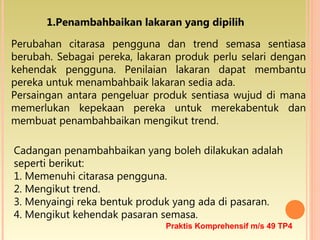 1.Penambahbaikan lakaran yang dipilih
Perubahan citarasa pengguna dan trend semasa sentiasa
berubah. Sebagai pereka, lakaran produk perlu selari dengan
kehendak pengguna. Penilaian lakaran dapat membantu
pereka untuk menambahbaik lakaran sedia ada.
Persaingan antara pengeluar produk sentiasa wujud di mana
memerlukan kepekaan pereka untuk merekabentuk dan
membuat penambahbaikan mengikut trend.
Cadangan penambahbaikan yang boleh dilakukan adalah
seperti berikut:
1. Memenuhi citarasa pengguna.
2. Mengikut trend.
3. Menyaingi reka bentuk produk yang ada di pasaran.
4. Mengikut kehendak pasaran semasa.
Praktis Komprehensif m/s 49 TP4
 