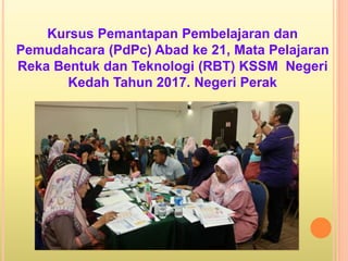 Kursus Pemantapan Pembelajaran dan
Pemudahcara (PdPc) Abad ke 21, Mata Pelajaran
Reka Bentuk dan Teknologi (RBT) KSSM Negeri
Kedah Tahun 2017. Negeri Perak
 