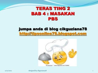 TERAS TING 2
                    BAB 4 : MASAKAN
                           PBS

             jumpa anda di blog cikguziana78
             http://tipsonline78.blogspot.com




12/17/2012       designed by cikguziana78       1
 