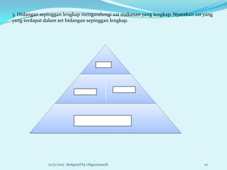 3. Hidangan sepinggan lengkap mengandungi zat makanan yang lengkap. Nyatakan zat yang
yang terdapat dalam set hidangan sepinggan lengkap.




               12/17/2012 designed by cikguziana78                               10
 