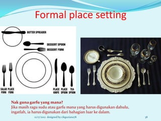 Formal place setting




Nak guna garfu yang mana?
Jika masih ragu sudu atau garfu mana yang harus digunakan dahulu,
ingatlah, ia harus digunakan dari bahagian luar ke dalam.
            12/17/2012 designed by cikguziana78                     38
 