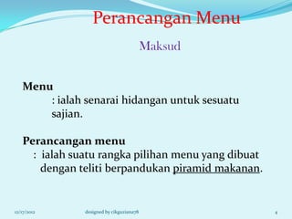 Perancangan Menu
                                          Maksud


   Menu
       : ialah senarai hidangan untuk sesuatu
       sajian.

   Perancangan menu
     : ialah suatu rangka pilihan menu yang dibuat
       dengan teliti berpandukan piramid makanan.


12/17/2012     designed by cikguziana78              4
 