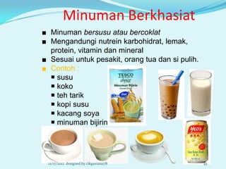 Minuman Berkhasiat
■ Minuman bersusu atau bercoklat
■ Mengandungi nutrein karbohidrat, lemak,
  protein, vitamin dan mineral
■ Sesuai untuk pesakit, orang tua dan si pulih.
■ Contoh :
   susu
   koko
   teh tarik
   kopi susu
   kacang soya
   minuman bijirin




 12/17/2012 designed by cikguziana78              45
 