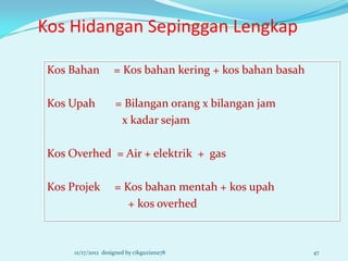 Kos Hidangan Sepinggan Lengkap

 Kos Bahan           = Kos bahan kering + kos bahan basah

 Kos Upah            = Bilangan orang x bilangan jam
                      x kadar sejam

 Kos Overhed = Air + elektrik + gas

 Kos Projek          = Kos bahan mentah + kos upah
                        + kos overhed



      12/17/2012 designed by cikguziana78                   47
 