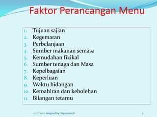Faktor Perancangan Menu
1.    Tujuan sajian
2.    Kegemaran
3.    Perbelanjaan
4.    Sumber makanan semasa
5.    Kemudahan fizikal
6.    Sumber tenaga dan Masa
7.    Kepelbagaian
8.    Keperluan
9.    Waktu hidangan
10.   Kemahiran dan kebolehan
11.   Bilangan tetamu

      12/17/2012 designed by cikguziana78   5
 