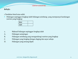 CONTOH SOALAN PBS

B1D4E2

1.Tandakan betul atau salah.
 Hidangan sepinggan lengkap ialah hidangan seimbang yang mempunyai kandungan
   nutrien yang lengkap
                  Betul
                  Salah


2.       Maksud hidangan sepinggan lengkap ialah
A.       Hidangan sampingan
B.       Hidangan seimbang yang mengandungi nutrien yang lengkap
C.       Hidangan yang lengkap dengan daging dan sayur sahaja
D.       Hidangan yang senang dipek




              12/17/2012 designed by cikguziana78                               9
 