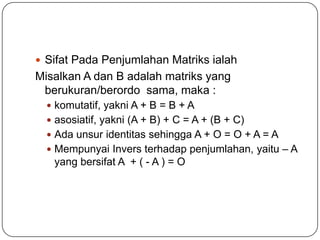  Sifat Pada Penjumlahan Matriks ialah
Misalkan A dan B adalah matriks yang
 berukuran/berordo sama, maka :
   komutatif, yakni A + B = B + A
   asosiatif, yakni (A + B) + C = A + (B + C)
   Ada unsur identitas sehingga A + O = O + A = A
   Mempunyai Invers terhadap penjumlahan, yaitu – A
   yang bersifat A + ( - A ) = O
 