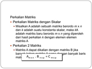 Perkalian Matriks
 Perkalian Matriks dengan Skalar
   Misalkan A adalah sebuah matriks berordo m x n
   dan k adalah suatu konstanta skalar, maka kA
   adalah matriks baru berordo m x n yang diperoleh
   dari hasil perkalian k dengan elemen elemen
   matriks A
 Perkalian 2 Matriks
   Matriks A dapat dikalian dengan matriks B jika
   banyak kolom matriks A sama dengan banyak baris
   matriks B. x n . B n x p = C m x p
           Am
 