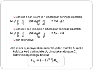  Baris ke 1 dan kolom ke 1 dihilangkan sehingga diperoleh
M13=           jadi a13 =         = d.h - g.e

   Baris k-2 dan kolom ke-1 dihilangkan sehingga diperoleh
M12=           jadi a12 =         = b.i – c.h

   dan seterusnya


Jika minor aij menyatakan minor ke-ij dari matriks A, maka
   kofaktor ke-ij dari matriks A, dinyatakan dengan Cij,
   didefinisikan sebagai berikut
 