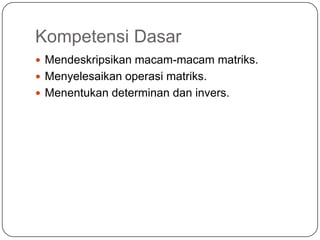 Kompetensi Dasar
 Mendeskripsikan macam-macam matriks.
 Menyelesaikan operasi matriks.
 Menentukan determinan dan invers.
 
