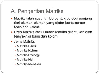 A. Pengertian Matriks
 Matriks ialah susunan berbentuk persegi panjang
  dari elemen-elemen yang diatur berdasarkan
  baris dan kolom.
 Ordo Matriks atau ukuran Matriks ditentukan oleh
  banyaknya baris dan kolom
 Jenis Matriks
   Matriks Baris
   Matriks Kolom
   Matriks Persegi
   Matriks Nol
   Matriks Identitas
 