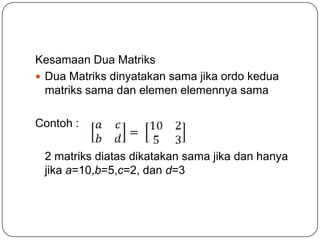 Kesamaan Dua Matriks
 Dua Matriks dinyatakan sama jika ordo kedua
  matriks sama dan elemen elemennya sama

Contoh :

 2 matriks diatas dikatakan sama jika dan hanya
 jika a=10,b=5,c=2, dan d=3
 
