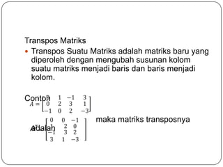 Transpos Matriks
 Transpos Suatu Matriks adalah matriks baru yang
  diperoleh dengan mengubah susunan kolom
  suatu matriks menjadi baris dan baris menjadi
  kolom.

Contoh

                  maka matriks transposnya
 adalah
 AT
 