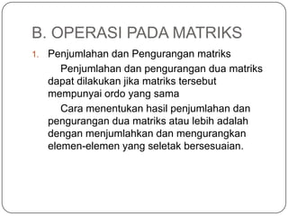 B. OPERASI PADA MATRIKS
1.   Penjumlahan dan Pengurangan matriks
        Penjumlahan dan pengurangan dua matriks
     dapat dilakukan jika matriks tersebut
     mempunyai ordo yang sama
        Cara menentukan hasil penjumlahan dan
     pengurangan dua matriks atau lebih adalah
     dengan menjumlahkan dan mengurangkan
     elemen-elemen yang seletak bersesuaian.
 