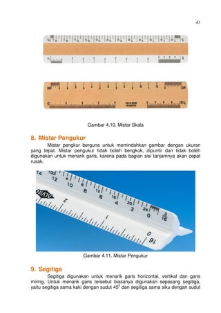 47
Gambar 4.10. Mistar Skala
8. Mistar Pengukur
Mistar pengkur berguna untuk memindahkan gambar dengan ukuran
yang tepat. Mistar pengukur tidak boleh bengkok, dipuntir dan tidak boleh
digunakan untuk menarik garis, karena pada bagian sisi tanjamnya akan cepat
rusak.
Gambar 4.11. Mistar Pengukur
9. Segitiga
Segitiga digunakan untuk menarik garis horizontal, vertikal dan garis
miring. Untuk menarik garis tersebut biasanya digunakan sepasang segitiga,
yaitu segitiga sama kaki dengan sudut 450
dan segitiga sama siku dengan sudut
 