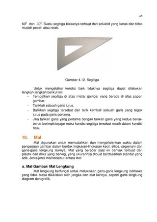 48
600
dan 300
. Suatu segitiga biasanya terbuat dari seluloid yang keras dan tidak
mudah pecah atau retak.
Gambar 4.12. Segitiga
Untuk mengetahui kondisi baik tidaknya segitiga dapat dilakukan
langkah-langkah berikut ini:
- Tempatkan segitiga di atas mistar gambar yang berada di atas papan
gambar.
- Tariklah sebuah garis lurus.
- Balikkan segitiga tersebut dan tarik kembali sebuah garis yang tegak
lurus pada garis pertama.
- Jika tarikan garis yang pertama dengan tarikan garis yang kedua benar-
benar berimpit/sejajar maka kondisi segitiga tersebut masih dalam kondisi
baik.
10. Mal
Mal digunakan untuk memudahkan dan mengefisienkan waktu dalam
pengerjaan gambar dalam bentuk lingkaran-lingkaran kecil, ellips, segienam dan
garis-garis lengkung lainnya. Mal yang beredar saat ini banyak terbuat dari
plastik dan mika yang bening, yang ukurannya dibuat berdasarkan standar yang
ada. Jenis-jenis mal tersebut antara lain:
a. Mal Gambar/ Mal Lengkung
Mal lengkung berfungsi untuk melukiskan garis-garis lengkung istimewa
yang tidak biasa dilukiskan oleh jangka dan alat lainnya, seperti garis lengkung
diagram dan grafik.
 