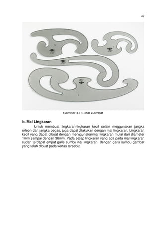 49
Gambar 4.13. Mal Gambar
b. Mal Lingkaran
Untuk membuat lingkaran-lingkaran kecil selain meggunakan jangka
orleon dan jangka pegas, juga dapat dilakukan dengan mal lingkaran. Lingkaran
kecil yang dapat dibuat dengan menggunakanmal lingkaran mulai dari diameter
1mm sampai dengan 36mm. Pada setiap lingkaran yang ada pada mal lingkaran
sudah terdapat empat garis sumbu mal lingkaran dengan garis sumbu gambar
yang telah dibuat pada kertas tersebut.
 