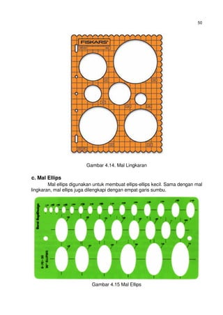 50
Gambar 4.14. Mal Lingkaran
c. Mal Ellips
Mal ellips digunakan untuk membuat ellips-ellips kecil. Sama dengan mal
lingkaran, mal ellips juga dilengkapi dengan empat garis sumbu.
Gambar 4.15 Mal Ellips
 