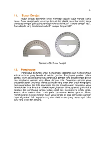 51
11. Busur Derajat
Busur derajat digunakan untuk membagi sebuah sudut menjadi sama
besar. Busur derajat pada umumnya terbuat dari plastik dan mika bening serta
dilengkapi dengan garis-garis pembagi mulai dari sudut 0o
sampai dengan 180o
.
Dan adapula yang dimulai dari sudut 0o
sampai dengan 360o
.
Gambar 4.16. Busur Derajat
12. Penghapus
Penghapus berfungsi untuk memperbaiki kesalahan dan membersihkan
kotoran-kotoran yang berada di sekitar gambar. Penghapus gambar dalam
gambar teknik ada dua jenis yaitu penghapus gambar yang dibuat dengan pensil
dan penghapus gambar yang dibuat dengan tinta. Penghapus gambar yang
dibuat dari pensil umumnya terbuat dari karet yang lunak. Dan untuk menghapus
garis yang terbuat dari tinta atau bekas titik-titik tinta digunakan penghapus yang
terbuat karet tinta. Bila akan dilakukan penghapusan terhadap suatu garis maka
gerakan dari penghapus jangan terlalu cepat dan menekannya terlalu keras,
karena akan menimbulkan noda pada permukaan kertas gambar. Untuk
menghilangkan kotoran-kotoran karet yang berada di atas permukaan gambar
dapat digunakan bulu sayap burung atau sikat khusus yang mempunyai bulu-
bulu yang lunak dan panjang.
 