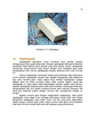 52
Gambar 4.17. Penghapus
13. Rapidograph
Papidograph digunakan untuk membuat garis gambar dengan
menggunakan tinta pada kertas kalkir. Dengan rapidograph tidak perlu dilakukan
penyetelan tebal tipisnya garis gambar yang akan dibuat, karena rapidograph
mempunyai ukuran-ukuran yang sesuai dengan jenis ketebalan garis yang
berstandarkan ISO. Ukuran rapidograph tersebut biasanya 0.25; 0.35; 0.5 dan
0.7.
Karena rapidograph merupakan benda yang berharga maka disarankan
untuk merawat rapidograph dengan baik. Apabila rapidograph tidak diperlukan
lagi untuk menarik garis, maka segera tutup kembali rapidograph, supaya
apabila jatuh ke lantai ujungnya tidak rusak, karena bagian ujung dari
rapidograph ini yang cepat rusak dibandingkan dengan bagian yang lainnya.
Apabila rapidograph yang kita pakai tidak keluar tintanya, maka jangan dilakukan
pengamplasan atau pun diasah ujungnya karena akan merusak ujungnya. Hal
yang bisa dilakukan adalah dengan mencuci dan meredamnya dengan air
hangat.
Apabila menarik garis dengan meggunakan rapidograph, maka posisi
rapidograph harus tegak lurus terhadap permukaan kertas kalkir dan hindari
penekanan rapidograph yang terlalu keras. Hal lain yang perlu diperhatikan
adalah jangan menarik garis terlalu cepat, karena tebal garis yang dihasilkan
tidak akan normal (menjadi lebih tipis dari keadaaan yang seharusnya).
 
