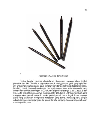 39
.
Gambar 4.1. Jenis Jenis Pensil
Untuk belajar gambar disekolahan dianjurkan menggunakan tingkat
pensil H dan 2H. Dimana H digunakan untuk menggambar garis yang tipis dan
2H untuk menebalkan garis. Saat ini telah beredar pensil yang dapat diisi ulang.
Isi ulang pensil disesuaikan dengan berbagai macam jenis ketebalan garis yang
sudah berstandarkan dengan ISO. Ukuran isi pensil biasanya 0.25; 0.35; 0.5 dan
0.7, serta tingkat kekerasannya mulai dari H,F,2H dan 3H. Untuk membuat garis
menggunakan pensil mekanik, maka posisi pensil harus tegak lurus, supaya
garis yang diahsilkan mempunyai ketebalan yang sama. Hal yang perlu diingat
adalah jangan memanjangkan isi pensil terlalu panjang, karena isi pensil akan
mudah patah/putus.
 