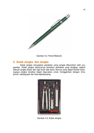 40
Gambar 4.2. Pensil Mekanik
2. Kotak Jangka dan Jangka
Kotak jangka merupakan peralatan yang sangat dibutuhkan oleh juru
gambar. Kotak jangka seharusnya berisikan perkakas yang lengkap, seperti
sebuah jangka besar dan tiga buah alat bantu lainnya yang dapat ditukar-tukar,
supaya jangka tersebut dapat digunakan untuk menggambar dengan tinta,
pensil, rapidograph dan bisa diperpanjang.
Gambar 4.3. Kotak Jangka
 