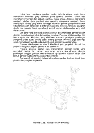 73
Untuk bisa membaca gambar, maka terlebih dahulu anda harus
memahami informasi yang terdapat pada gambar tersebut. Untuk bisa
memahami informasi dari sebuah gambar, maka antara designer (perancang
gambar), drafter (juru gambar) dan operator (pengguna gambar), harus
mempunyai konsep yang sama sehingga informasi gambar yang dimaksudkan
tidak terjadi salah pengertian di antara ketiga orang tersebut. Untuk itu designer,
drafter dan operator harus memahami, simbol, ukuran, skala gambar yang telah
distandarkan.
Dan cara yang lain dapat dilakukan untuk bisa membaca gambar adalah
dengan memahami proyeksi dari gambar tersebut. Proyeksi adalah gambar dari
benda nyata atau khayalan, yang dilukiskan menurut garis-garis pandangan
pengamat pada suatu bidang datar/ bidang gambar. Proyeksi juga berfungsi
untuk menyatakan wujud benda dalam bentuk gambar yang diperlukan.
Proyeksi dikelompokkan atas 2 klasifikasi yaitu proyeksi piktorial dan
proyeksi ortogonal, seperti gambar 4.22. berikut ini:
Proyeksi piktorial adalah cara menampilkan gambar benda yang
mendekati bentuk dan ukuran sebenarnya secara tiga dimensi, dengan
pandangan tunggal. gambar piktorial disebut juga gambar ilustrasi, tetapi tidak
semua gambar ilustrasi termasuk gambar piktorial.
Dari contoh di bawah ini dapat dibedakan gambar ilustrasi teknik jenis
piktorial dan yang bukan piktorial.
Gambar 2.23. Ilustrasi Teknik (Piktorial)
 
