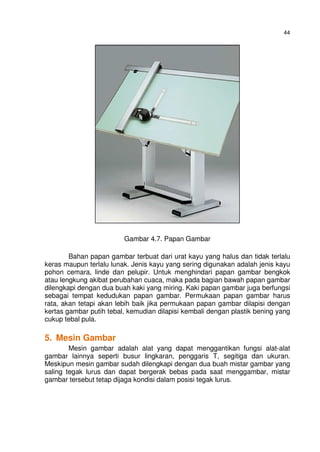 44
Gambar 4.7. Papan Gambar
Bahan papan gambar terbuat dari urat kayu yang halus dan tidak terlalu
keras maupun terlalu lunak. Jenis kayu yang sering digunakan adalah jenis kayu
pohon cemara, linde dan pelupir. Untuk menghindari papan gambar bengkok
atau lengkung akibat perubahan cuaca, maka pada bagian bawah papan gambar
dilengkapi dengan dua buah kaki yang miring. Kaki papan gambar juga berfungsi
sebagai tempat kedudukan papan gambar. Permukaan papan gambar harus
rata, akan tetapi akan lebih baik jika permukaan papan gambar dilapisi dengan
kertas gambar putih tebal, kemudian dilapisi kembali dengan plastik bening yang
cukup tebal pula.
5. Mesin Gambar
Mesin gambar adalah alat yang dapat menggantikan fungsi alat-alat
gambar lainnya seperti busur lingkaran, penggaris T, segitiga dan ukuran.
Meskipun mesin gambar sudah dilengkapi dengan dua buah mistar gambar yang
saling tegak lurus dan dapat bergerak bebas pada saat menggambar, mistar
gambar tersebut tetap dijaga kondisi dalam posisi tegak lurus.
 