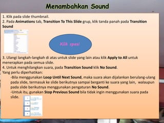 1. Klik pada slide thumbnail.
2. Pada Animations tab, Transition To This Slide grup, klik tanda panah pada Transition
Sound
3. Ulangi langkah-langkah di atas untuk slide yang lain atau klik Apply to All untuk
menerapkan pada semua slide.
4. Untuk menghilangkan suara, pada Transition Sound klik No Sound.
Yang perlu diperhatikan:
-Bila menggunakan Loop Until Next Sound, maka suara akan dijalankan berulang-ulang
pada slide, termasuk ke slide berikutnya sampai berganti ke suara yang lain, walaupun
pada slide berikutnya menggunakan pengaturan No Sound.
-Untuk itu, gunakan Stop Previous Sound bila tidak ingin menggunakan suara pada
slide.
Menambahkan Sound
Klik spasi
 