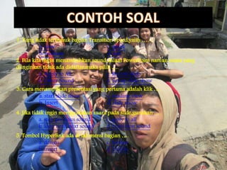 1. Yang tidak termasuk bagian Transition Speed,yaitu ….
a. slow c. quick
b. medium d. fast
2. Bila kita ingin menambahkan sound dalam PowerPoint namun suara yang
diinginkan tidak ada didaftar,maka pilih ….
a. Apply to All c. Record Slide
b. Other Sound d. Set up slide show
3. Cara menampilkan presentasi yang pertama adalah klik ….
a. start slide show c. reading view
b. Insert d. slide show
4. Jika tidak ingin menggunakan suara pada slide,gunakan ….
a. stop previous sound c.apply to all
b. loop until next sound d. transition sound
5. Tombol Hyperlink ada di tab menu bagian ….
a. design c. format
b. insert d. review
 