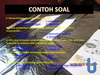 6. Menambahkan sound bisa klik pada slide….
a. transition sound c. animation
b. loop until next sound d. thumbnail
7. Untuk memastikan apakah gambar animasi sudah benar-benar
bergerak,klik….
a. pictures c. microsoft powerpoint
b. icon slide show d. format *gif
8. Klik yang bertujuan untuk memberlakukan bahwa waktu slide aktif akan
berpindah ke halaman slide selanjutnya adalah….
a. apply to all c. advance slide
b. automatically after d. arrange all
9. Klik tombol…untuk menampilkan galeri slide transition.
a. thumbnail c. more
b. fast d. slide show
10. Untuk menghyperlink,langkah awal yaitu….
a. klik hyperlink c. blok kata yang ingin dihyperlink
b. klik desain d. memberi sound
 