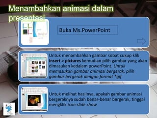 Untuk menambahkan gambar sobat cukup klik
insert > pictures kemudian pilih gambar yang akan
dimasukan kedalam powerPoint. Untuk
memasukan gambar animasi bergerak, pilih
gambar bergerak dengan format *gif
Untuk melihat hasilnya, apakah gambar animasi
bergeraknya sudah benar-benar bergerak, tinggal
mengklik icon slide show
Buka Ms.PowerPoint
Menambahkan animasi dalam
presentasi
 