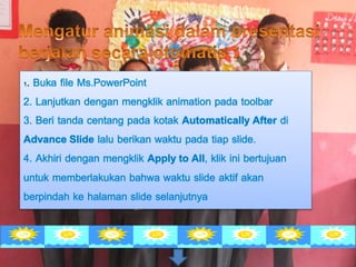1. Buka file Ms.PowerPoint
2. Lanjutkan dengan mengklik animation pada toolbar
3. Beri tanda centang pada kotak Automatically After di
Advance Slide lalu berikan waktu pada tiap slide.
4. Akhiri dengan mengklik Apply to All, klik ini bertujuan
untuk memberlakukan bahwa waktu slide aktif akan
berpindah ke halaman slide selanjutnya
 