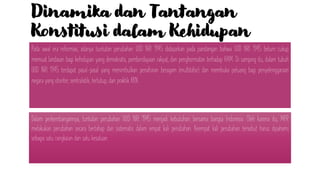 Dinamika dan Tantangan
Konstitusi dalam Kehidupan
Berbangsa-Negara Indonesia
Pada awal era reformasi, adanya tuntutan perubahan UUD NRI 1945 didasarkan pada pandangan bahwa UUD NRI 1945 belum cukup
memuat landasan bagi kehidupan yang demokratis, pemberdayaan rakyat, dan penghormatan terhadap HAM. Di samping itu, dalam tubuh
UUD NRI 1945 terdapat pasal-pasal yang menimbulkan penafsiran beragam (multitafsir) dan membuka peluang bagi penyelenggaraan
negara yang otoriter, sentralistik, tertutup, dan praktik KKN.
Dalam perkembangannya, tuntutan perubahan UUD NRI 1945 menjadi kebutuhan bersama bangsa Indonesia. Oleh karena itu, MPR
melakukan perubahan secara bertahap dan sistematis dalam empat kali perubahan. Keempat kali perubahan tersebut harus dipahami
sebagai satu rangkaian dan satu kesatuan.
 